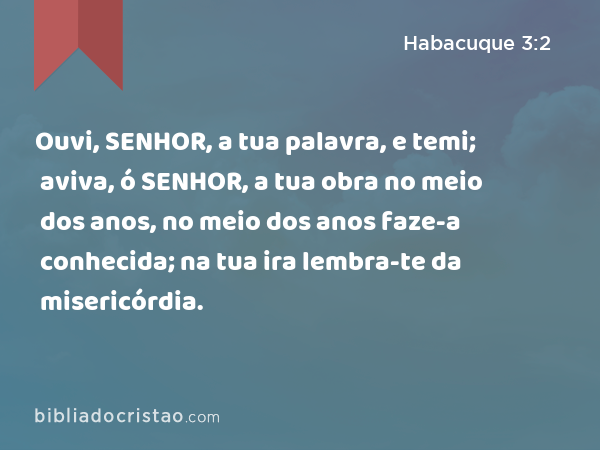 Ouvi, SENHOR, a tua palavra, e temi; aviva, ó SENHOR, a tua obra no meio dos anos, no meio dos anos faze-a conhecida; na tua ira lembra-te da misericórdia. - Habacuque 3:2