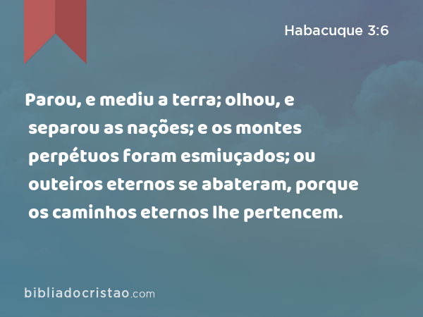 Parou, e mediu a terra; olhou, e separou as nações; e os montes perpétuos foram esmiuçados; ou outeiros eternos se abateram, porque os caminhos eternos lhe pertencem. - Habacuque 3:6