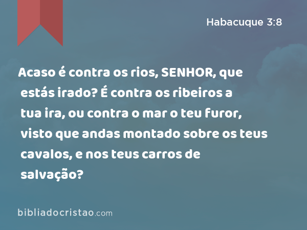 Acaso é contra os rios, SENHOR, que estás irado? É contra os ribeiros a tua ira, ou contra o mar o teu furor, visto que andas montado sobre os teus cavalos, e nos teus carros de salvação? - Habacuque 3:8