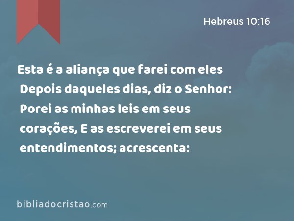 Esta é a aliança que farei com eles Depois daqueles dias, diz o Senhor: Porei as minhas leis em seus corações, E as escreverei em seus entendimentos; acrescenta: - Hebreus 10:16