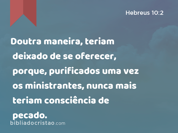 Doutra maneira, teriam deixado de se oferecer, porque, purificados uma vez os ministrantes, nunca mais teriam consciência de pecado. - Hebreus 10:2