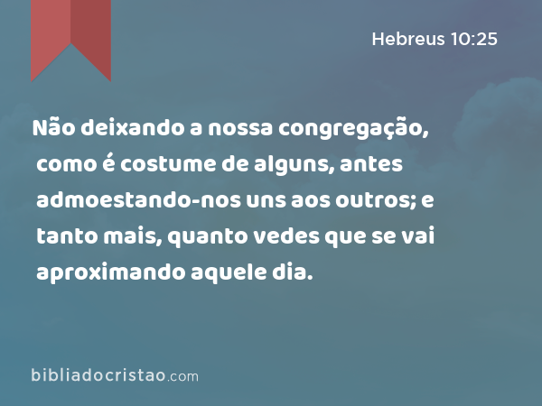 Não deixando a nossa congregação, como é costume de alguns, antes admoestando-nos uns aos outros; e tanto mais, quanto vedes que se vai aproximando aquele dia. - Hebreus 10:25