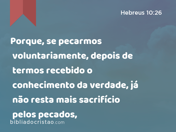 Porque, se pecarmos voluntariamente, depois de termos recebido o conhecimento da verdade, já não resta mais sacrifício pelos pecados, - Hebreus 10:26