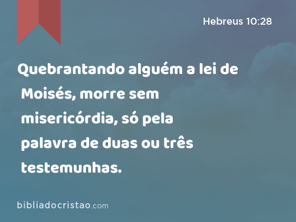 Quebrantando alguém a lei de Moisés, morre sem misericórdia, só pela palavra de duas ou três testemunhas. - Hebreus 10:28