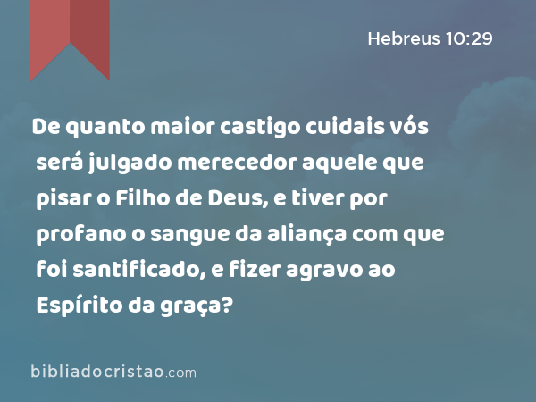 De quanto maior castigo cuidais vós será julgado merecedor aquele que pisar o Filho de Deus, e tiver por profano o sangue da aliança com que foi santificado, e fizer agravo ao Espírito da graça? - Hebreus 10:29