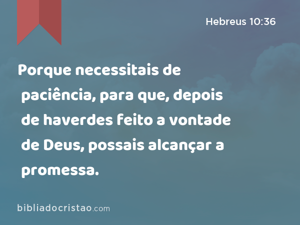 Porque necessitais de paciência, para que, depois de haverdes feito a vontade de Deus, possais alcançar a promessa. - Hebreus 10:36