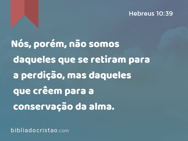 Nós, porém, não somos daqueles que se retiram para a perdição, mas daqueles que crêem para a conservação da alma. - Hebreus 10:39