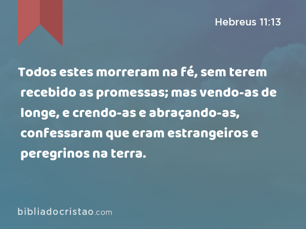 Todos estes morreram na fé, sem terem recebido as promessas; mas vendo-as de longe, e crendo-as e abraçando-as, confessaram que eram estrangeiros e peregrinos na terra. - Hebreus 11:13