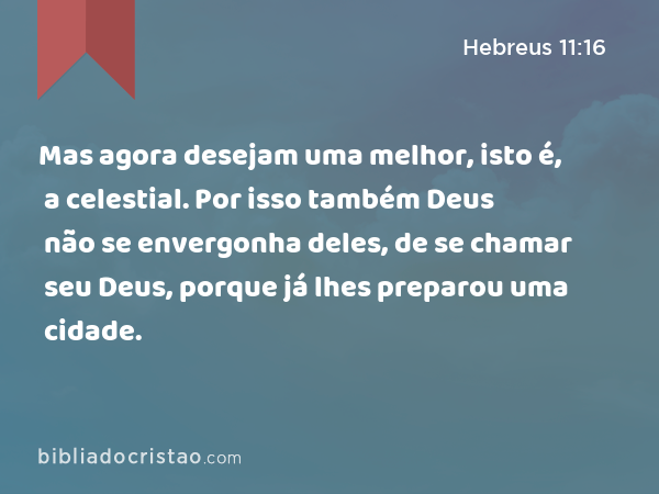 Mas agora desejam uma melhor, isto é, a celestial. Por isso também Deus não se envergonha deles, de se chamar seu Deus, porque já lhes preparou uma cidade. - Hebreus 11:16