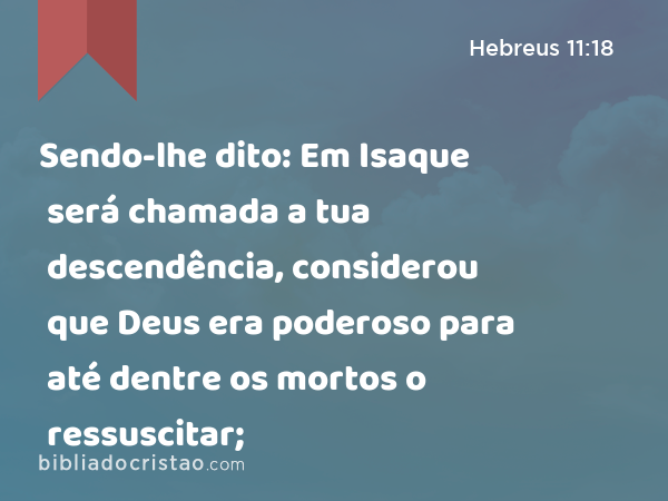 Sendo-lhe dito: Em Isaque será chamada a tua descendência, considerou que Deus era poderoso para até dentre os mortos o ressuscitar; - Hebreus 11:18