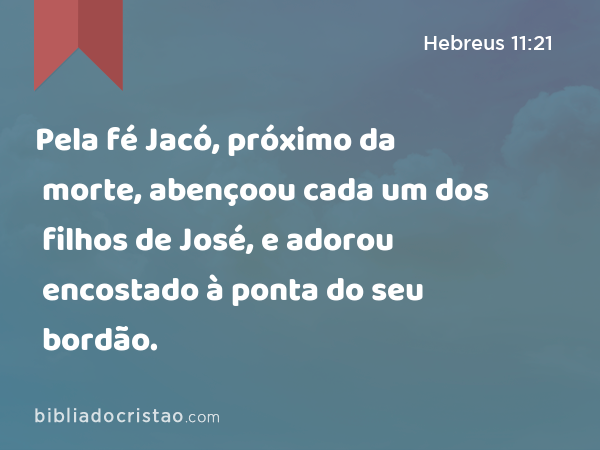 Pela fé Jacó, próximo da morte, abençoou cada um dos filhos de José, e adorou encostado à ponta do seu bordão. - Hebreus 11:21