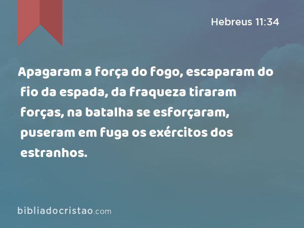 Apagaram a força do fogo, escaparam do fio da espada, da fraqueza tiraram forças, na batalha se esforçaram, puseram em fuga os exércitos dos estranhos. - Hebreus 11:34