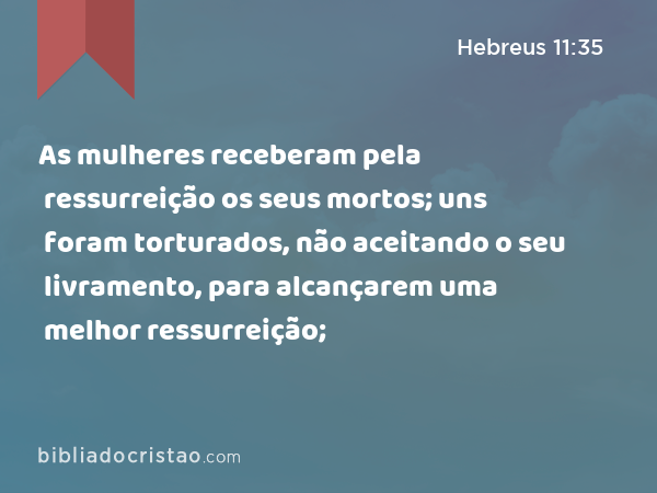 As mulheres receberam pela ressurreição os seus mortos; uns foram torturados, não aceitando o seu livramento, para alcançarem uma melhor ressurreição; - Hebreus 11:35