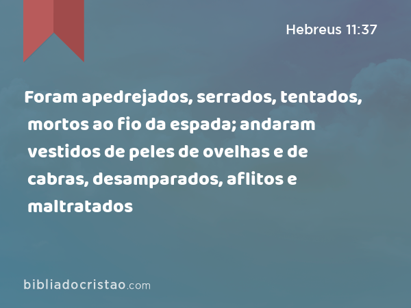 Foram apedrejados, serrados, tentados, mortos ao fio da espada; andaram vestidos de peles de ovelhas e de cabras, desamparados, aflitos e maltratados - Hebreus 11:37