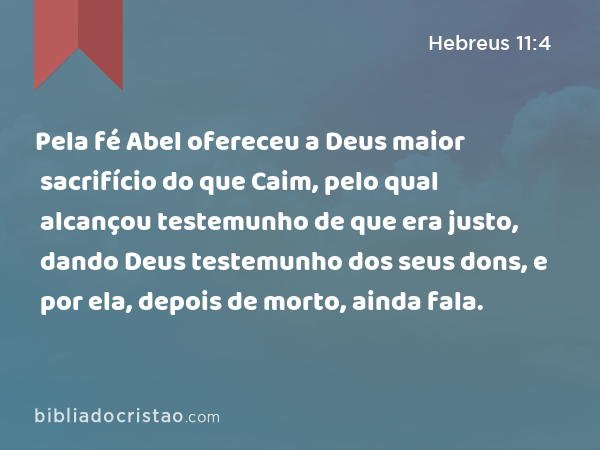 Pela fé Abel ofereceu a Deus maior sacrifício do que Caim, pelo qual alcançou testemunho de que era justo, dando Deus testemunho dos seus dons, e por ela, depois de morto, ainda fala. - Hebreus 11:4