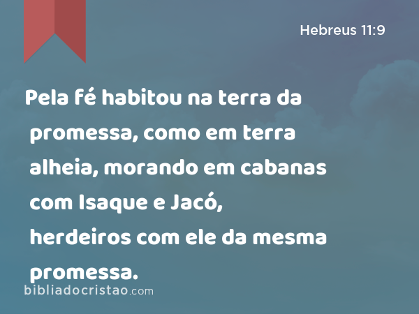 Pela fé habitou na terra da promessa, como em terra alheia, morando em cabanas com Isaque e Jacó, herdeiros com ele da mesma promessa. - Hebreus 11:9