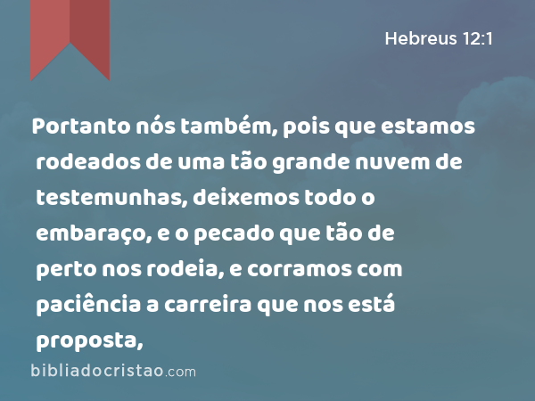 Portanto nós também, pois que estamos rodeados de uma tão grande nuvem de testemunhas, deixemos todo o embaraço, e o pecado que tão de perto nos rodeia, e corramos com paciência a carreira que nos está proposta, - Hebreus 12:1