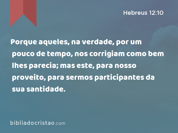 Porque aqueles, na verdade, por um pouco de tempo, nos corrigiam como bem lhes parecia; mas este, para nosso proveito, para sermos participantes da sua santidade. - Hebreus 12:10