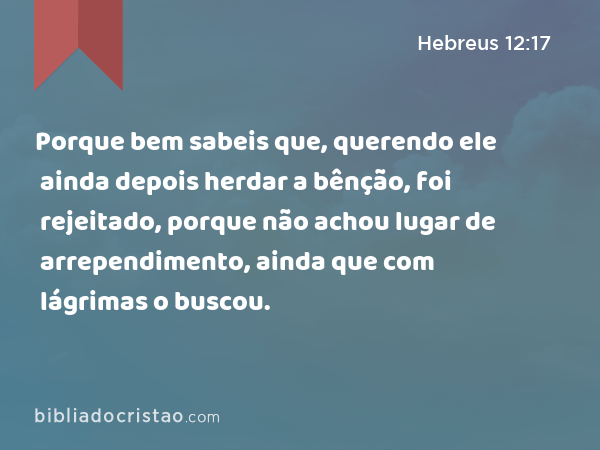 Porque bem sabeis que, querendo ele ainda depois herdar a bênção, foi rejeitado, porque não achou lugar de arrependimento, ainda que com lágrimas o buscou. - Hebreus 12:17