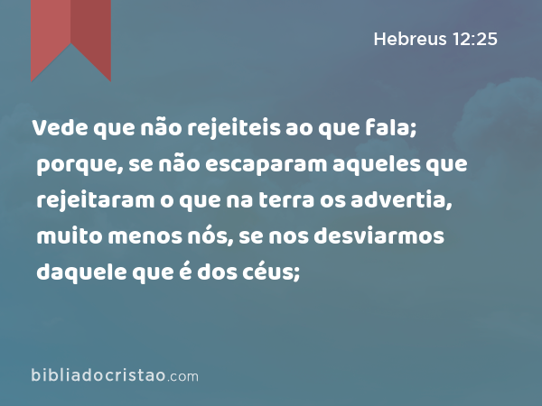 Vede que não rejeiteis ao que fala; porque, se não escaparam aqueles que rejeitaram o que na terra os advertia, muito menos nós, se nos desviarmos daquele que é dos céus; - Hebreus 12:25