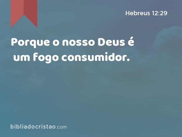 Porque o nosso Deus é um fogo consumidor. - Hebreus 12:29