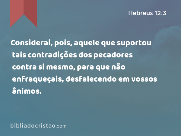 Considerai, pois, aquele que suportou tais contradições dos pecadores contra si mesmo, para que não enfraqueçais, desfalecendo em vossos ânimos. - Hebreus 12:3