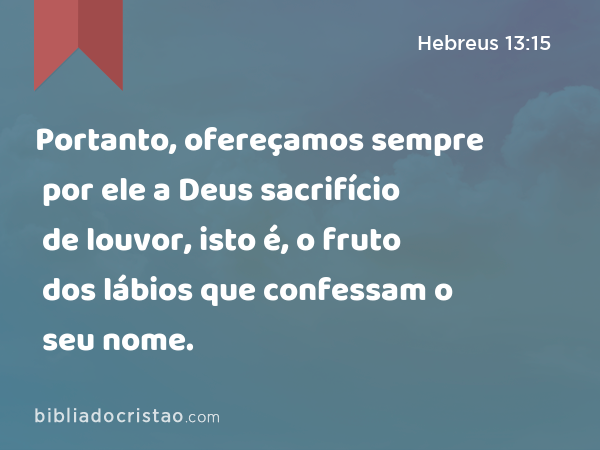 Portanto, ofereçamos sempre por ele a Deus sacrifício de louvor, isto é, o fruto dos lábios que confessam o seu nome. - Hebreus 13:15