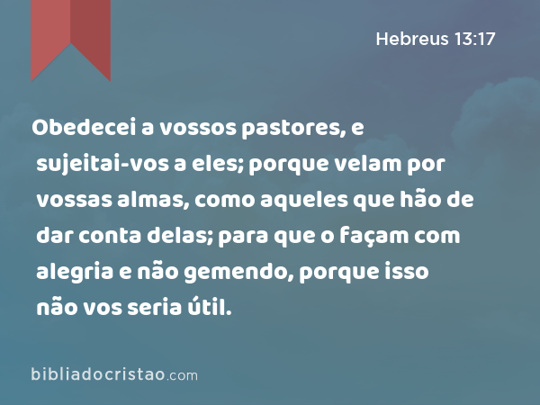 Obedecei a vossos pastores, e sujeitai-vos a eles; porque velam por vossas almas, como aqueles que hão de dar conta delas; para que o façam com alegria e não gemendo, porque isso não vos seria útil. - Hebreus 13:17