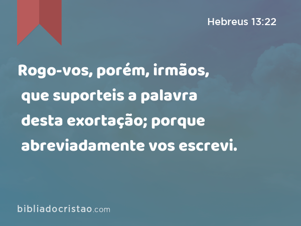 Rogo-vos, porém, irmãos, que suporteis a palavra desta exortação; porque abreviadamente vos escrevi. - Hebreus 13:22