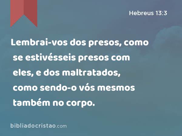 Lembrai-vos dos presos, como se estivésseis presos com eles, e dos maltratados, como sendo-o vós mesmos também no corpo. - Hebreus 13:3