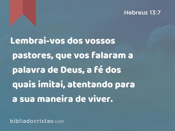 Lembrai-vos dos vossos pastores, que vos falaram a palavra de Deus, a fé dos quais imitai, atentando para a sua maneira de viver. - Hebreus 13:7