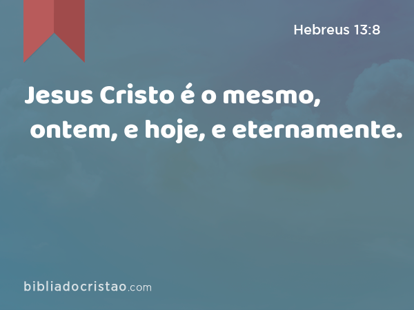 Jesus Cristo é o mesmo, ontem, e hoje, e eternamente. - Hebreus 13:8