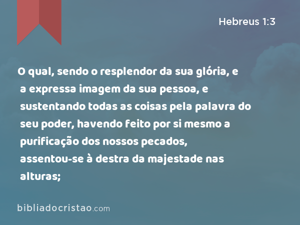 O qual, sendo o resplendor da sua glória, e a expressa imagem da sua pessoa, e sustentando todas as coisas pela palavra do seu poder, havendo feito por si mesmo a purificação dos nossos pecados, assentou-se à destra da majestade nas alturas; - Hebreus 1:3