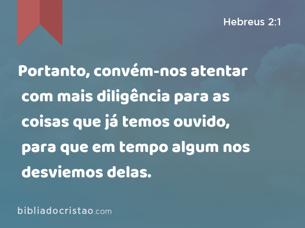 Portanto, convém-nos atentar com mais diligência para as coisas que já temos ouvido, para que em tempo algum nos desviemos delas. - Hebreus 2:1