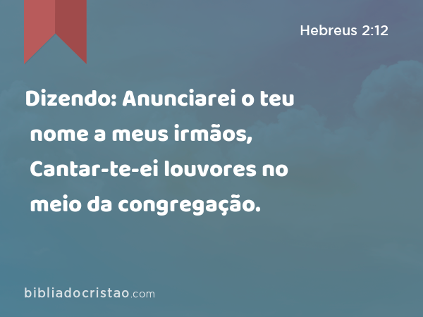 Dizendo: Anunciarei o teu nome a meus irmãos, Cantar-te-ei louvores no meio da congregação. - Hebreus 2:12