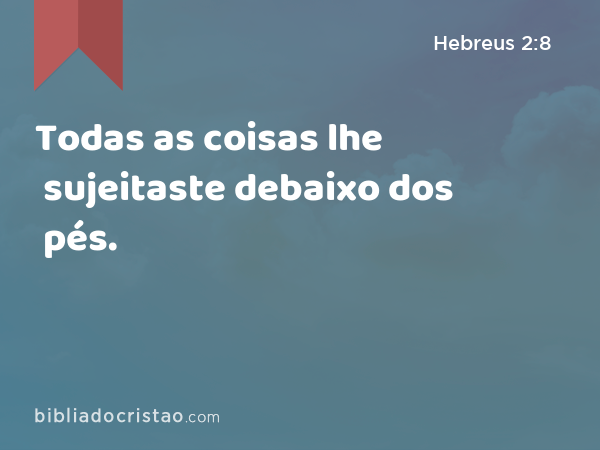 Todas as coisas lhe sujeitaste debaixo dos pés. - Hebreus 2:8