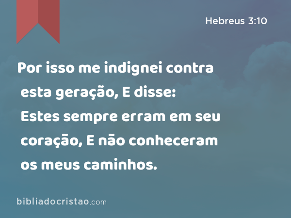 Por isso me indignei contra esta geração, E disse: Estes sempre erram em seu coração, E não conheceram os meus caminhos. - Hebreus 3:10