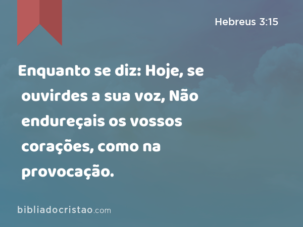 Enquanto se diz: Hoje, se ouvirdes a sua voz, Não endureçais os vossos corações, como na provocação. - Hebreus 3:15