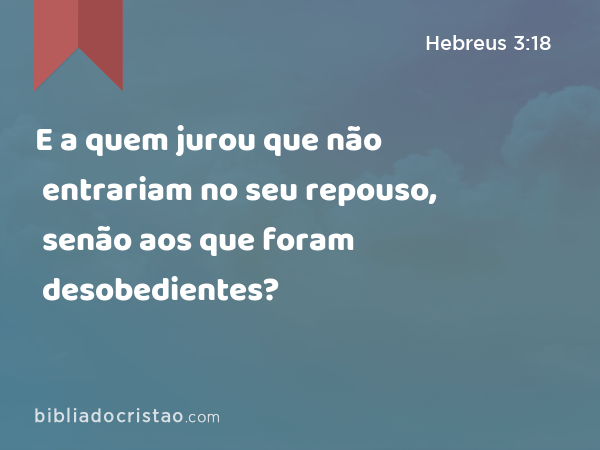 E a quem jurou que não entrariam no seu repouso, senão aos que foram desobedientes? - Hebreus 3:18