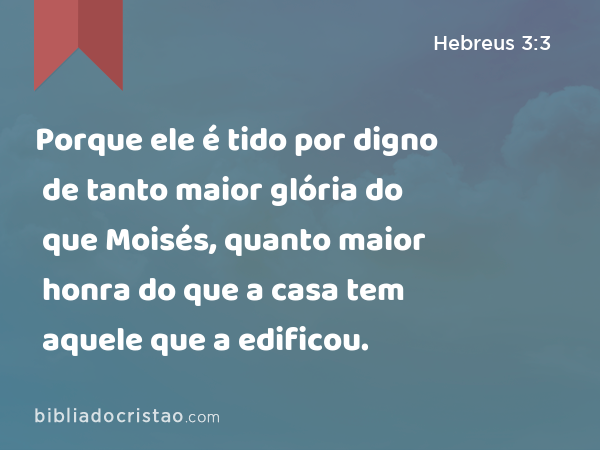 Porque ele é tido por digno de tanto maior glória do que Moisés, quanto maior honra do que a casa tem aquele que a edificou. - Hebreus 3:3