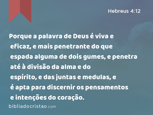 Porque a palavra de Deus é viva e eficaz, e mais penetrante do que espada alguma de dois gumes, e penetra até à divisão da alma e do espírito, e das juntas e medulas, e é apta para discernir os pensamentos e intenções do coração. - Hebreus 4:12