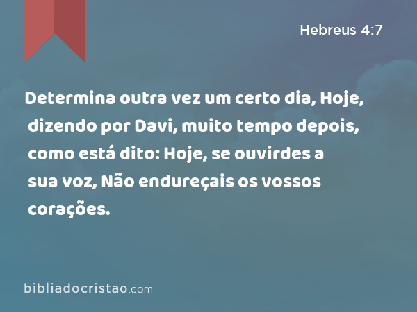 Determina outra vez um certo dia, Hoje, dizendo por Davi, muito tempo depois, como está dito: Hoje, se ouvirdes a sua voz, Não endureçais os vossos corações. - Hebreus 4:7