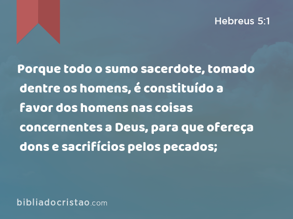 Porque todo o sumo sacerdote, tomado dentre os homens, é constituído a favor dos homens nas coisas concernentes a Deus, para que ofereça dons e sacrifícios pelos pecados; - Hebreus 5:1