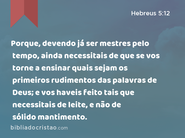 Porque, devendo já ser mestres pelo tempo, ainda necessitais de que se vos torne a ensinar quais sejam os primeiros rudimentos das palavras de Deus; e vos haveis feito tais que necessitais de leite, e não de sólido mantimento. - Hebreus 5:12