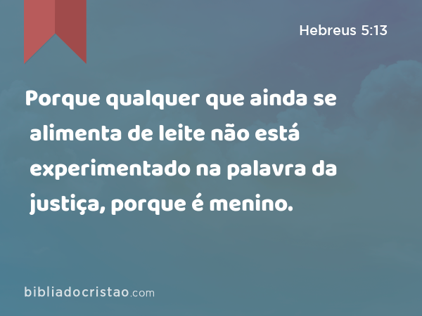 Porque qualquer que ainda se alimenta de leite não está experimentado na palavra da justiça, porque é menino. - Hebreus 5:13