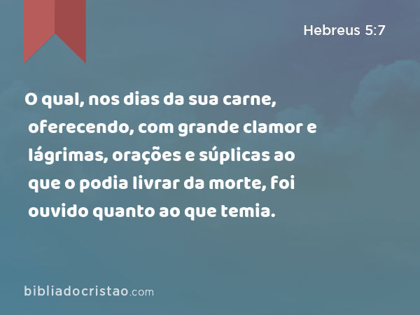 O qual, nos dias da sua carne, oferecendo, com grande clamor e lágrimas, orações e súplicas ao que o podia livrar da morte, foi ouvido quanto ao que temia. - Hebreus 5:7