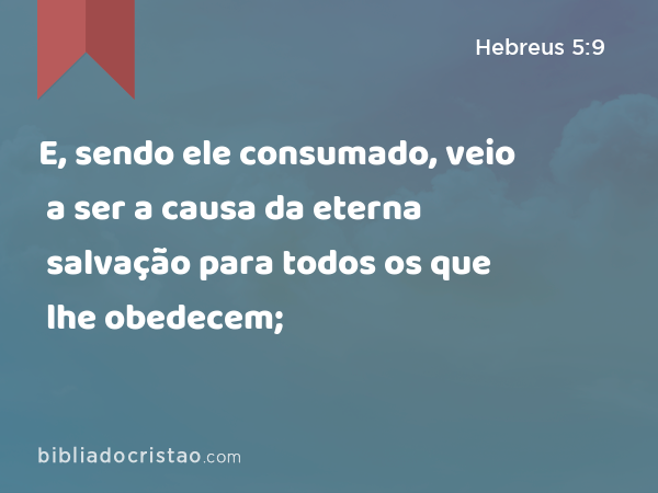 E, sendo ele consumado, veio a ser a causa da eterna salvação para todos os que lhe obedecem; - Hebreus 5:9