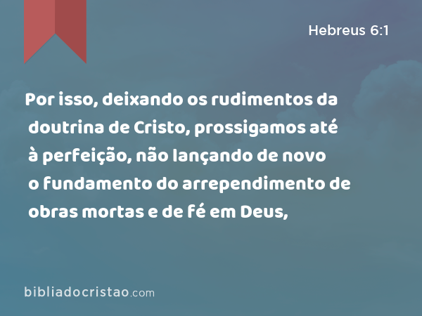 Por isso, deixando os rudimentos da doutrina de Cristo, prossigamos até à perfeição, não lançando de novo o fundamento do arrependimento de obras mortas e de fé em Deus, - Hebreus 6:1