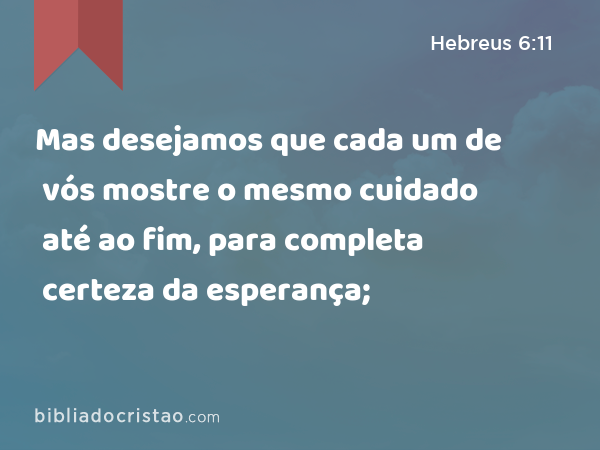 Mas desejamos que cada um de vós mostre o mesmo cuidado até ao fim, para completa certeza da esperança; - Hebreus 6:11