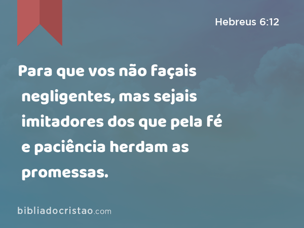 Para que vos não façais negligentes, mas sejais imitadores dos que pela fé e paciência herdam as promessas. - Hebreus 6:12